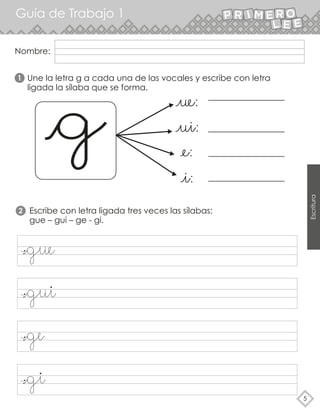 Guía de Trabajo 1
5
Escritura
Nombre:
Une la letra g a cada una de las vocales y escribe con letra
ligada la sílaba que se forma.
Escribe con letra ligada tres veces las sílabas:
gue – gui – ge - gi.
1
2
gue
gui
gi
ge
 