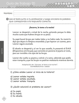 Lectura
50
Guía de Trabajo 20
Nombre:
Lee el texto junto a tu profesor(a) y luego encierra la palabra
que corresponda a la respuesta correcta.
¡Socorro, le temo a la noche!
Leonor se despertó a mitad de la noche, gritando porque le daba
mucho susto que hubiera brujas en su pieza.
Su papá buscó brujas por todos lados y no había nada. Su mamá le
dijo que dejara la lámpara encendida y que leyeran un cuento, pero
Leonor seguía asustada.
El abuelo se despertó y al ver lo que sucedía, le presentó el D.A.B
(Dispositivo anti brujas), que consistía en ponerse el pijama al revés,
para ser invisible a los ojos de las brujas.
Leonor dio vuelta su pijama y volvió a la cama, sabiendo que podía
estar tranquila y que las brujas no podrían molestarla mientras dormía.
Adaptación de “¡Socorro, le temo a la noche!”.
DanièleBall-Simon. Edebé
1) ¿Cómo estaba Leonor al inicio de la historia?
a) Leonor estaba inquieta.
b) Leonor estaba asustada.
c) Leonor estaba tranquila
2) ¿Quién solucionó el problema de Leonor?
a) Su papá.
b) Su mamá.
c) Su abuelo.
1
 