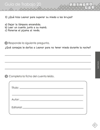 Guía de Trabajo 20
51
Lectura
a) Dejar la lámpara encendida.
b) Leer un cuento junto a su mamá.
c) Ponerse el pijama al revés.
Responde la siguiente pregunta.
2
3) ¿Qué hizo Leonor para superar su miedo a las brujas?
¿Qué consejos le darías a Leonor para no tener miedo durante la noche?
Completa la ficha del cuento leído.
Título:
Autor:
Editorial:
3
 