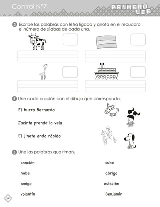54
Control N°7
Escribe las palabras con letra ligada y anota en el recuadro
el número de sílabas de cada una.
Une cada oración con el dibujo que corresponda.
3
4
Une las palabras que riman.
5
El burro Bernardo.
Jacinta prende la vela.
El jinete anda rápido.
canción sube
nube abrigo
amigo estación
volantín Benjamín
 