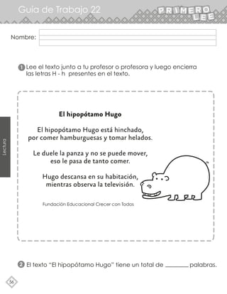 56
Lectura
Nombre:
Guía de Trabajo 22
Lee el texto junto a tu profesor o profesora y luego encierra
las letras H - h presentes en el texto.
El hipopótamo Hugo
El hipopótamo Hugo está hinchado,
por comer hamburguesas y tomar helados.
Le duele la panza y no se puede mover,
eso le pasa de tanto comer.
Hugo descansa en su habitación,
mientras observa la televisión.
Fundación Educacional Crecer con Todos
1
2 El texto “El hipopótamo Hugo” tiene un total de palabras.
 