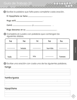 Guía de Trabajo 22
57
Lectura
3 Escribe la palabra que falta para completar cada oración.
El hipopótamo se llama .
Hugo está .
Comió y .
Hugo descansa en su .
ha he hi ho hu
helado
hilo
hada
horrible
humano
hongo
hamburguesa
hipopótamo
Completa el cuadro con palabras que contengan las
siguientes sílabas.
4
5 Escribe una oración con cada una de las siguientes palabras.
 