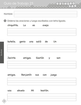 Guía de Trabajo 23
58
Escritura
Ordena las oraciones y luego escríbelas con letra ligada.
chiquitita. La es oveja
botella. genio una salió de Un
Jacinta amigos. Gastón y son
amigos. Benjamín sus con juega
usa abuelo Mi bastón.
1
Nombre:
 