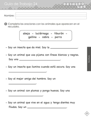 Guía de Trabajo 24
59
Escritura
Completa las oraciones con los animales que aparecen en el
recuadro.
1
- Soy un insecto que da miel. Soy la ________________.
- Soy un animal que usa pijama con líneas blancas y negras.
Soy una ________________________.
- Soy un insecto que ilumino cuando está oscuro. Soy una
______________________.
- Soy el mejor amigo del hombre. Soy un
________________.
- Soy un animal con plumas y pongo huevos. Soy una
____________________.
- Soy un animal que vive en el agua y tengo dientes muy
filudos. Soy un _______________________.
abeja - luciérnaga - tiburón -
gallina - cebra - perro
Nombre:
 