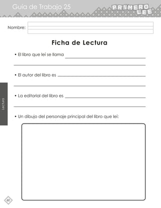 Guía de Trabajo 25
60
Lectura
Nombre:
Ficha de Lectura
• Un dibujo del personaje principal del libro que leí:
• El libro que leí se llama
• El autor del libro es
• La editorial del libro es
 