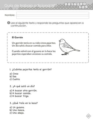 Nombre:
Guía de trabajo adicional N°1
63
Lee el siguiente texto y responde las preguntas que aparecen a
continuación.
1
El Gorrión
Un gorrión tenía en su nido cinco pajaritos.
Un día salió a buscar comida para ellos.
Cuando volvió con el gusano en la boca los
pajaritos esperaban ansiosos su comida.
1. ¿Cuántos pajaritos tenía el gorrión?
a) Cinco
b) Dos
c) Cuatro
2. ¿A qué salió un día?
a) A buscar otro gorrión.
b) A buscar comida.
c) A buscar trigo.
3. ¿Qué traía en la boca?
a) Un gusano.
b) Una mosca.
c) Una abeja.
 