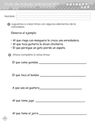 68
Guía de trabajo adicional N°6
Nombre:
Juguemos a crear rimas con algunos elementos de la
naturaleza.
1
Ahora completa tú estas rimas:
2
Observa el ejemplo:
• Al que riega con manguera le crece una enredadera.
• Al que toca guitarra le dicen chicharra.
• El que persigue un gato pierde un zapato.
El que come guindas ___________________________.
El que toca el bombo __________________________.
A que usa un guatero________________________.
Al que toma jugo ____________________________.
Al que toma el jarro ___________________________.
 