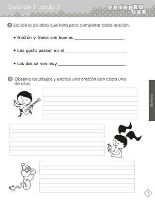 Guía de Trabajo 2
7
Escritura
Escribe la palabra que falta para completar cada oración.
• Gastón y Gema son buenos
• Les gusta pasear en el
• Los dos se ven muy
2
Observa los dibujos y escribe una oración con cada uno
de ellos.
3
 