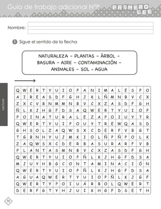 70
Lectura
Guía de trabajo adicional N°8
Nombre:
Sigue el sentido de la flecha
NATURALEZA – PLANTAS – ÁRBOL –
BASURA – AIRE – CONTAMINACIÓN –
ANIMALES – SOL - AGUA
1
Q
A
Z
Ñ
P
Q
G
T
Z
P
Q
M
Q
A
Q
D
W
I
X
L
O
W
H
G
A
L
W
J
W
G
W
E
E
R
C
K
I
E
S
B
Q
A
E
U
E
U
E
R
R
E
V
J
N
R
O
N
W
N
R
Y
R
A
R
F
T
A
B
H
A
T
L
H
S
T
T
H
T
Q
T
G
Y
S
N
G
T
Y
Z
Y
X
A
Y
B
Y
W
Y
T
U
D
M
F
U
U
A
U
C
S
U
G
U
E
P
Y
I
F
M
D
R
I
Q
J
D
M
I
C
I
R
O
H
O
G
N
S
A
P
W
M
E
N
O
O
O
T
I
J
P
H
B
A
L
O
S
K
R
B
P
N
P
Y
U
U
A
J
V
Q
E
U
X
I
B
V
Ñ
T
Ñ
U
Á
I
N
K
C
W
Z
Y
C
O
A
C
L
A
L
I
R
K
I
L
X
E
A
T
D
L
S
X
K
M
K
O
B
H
M
Ñ
Z
R
P
R
E
Ñ
U
Z
J
I
J
P
O
G
A
M
A
T
O
E
R
P
R
A
H
N
H
Ñ
L
F
L
N
S
Y
I
W
F
Ñ
A
S
G
A
G
L
Q
D
E
B
D
U
U
Q
V
P
R
D
F
C
F
K
W
S
S
V
F
I
Y
A
B
O
F
F
D
I
D
J
E
E
P
C
G
O
T
S
G
L
V
G
S
Ó
S
G
R
T
O
X
H
P
R
D
T
K
B
H
A
N
A
F
T
H
 