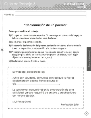 Guía de Trabajo 3
9
Comunicación
oral
Nombre:
“Declamación de un poema”
Pasos para realizar el trabajo
1) Escoger un poema de dos estrofas. Si se escoge un poema más largo, se
deben seleccionar dos estrofas para declamar.
2) Memorizar el poema escogido.
3) Preparar la declamación del poema, teniendo en cuenta el volumen de
la voz, la expresión, la entonación y la postura corporal.
4) Preparar algún material de apoyo relacionado con el tema del poema
escogido para el día de la declamación (hacer un dibujo, traer algún
objeto relacionado, hacer un cartel, etc.).
5) Declamar el poema frente al curso.
Estimado(a) apoderado(a):
Junto con saludarle, comunico a usted que su hijo(a)
declamará un poema frente al curso el
día____________________________________.
Le solicitamos apoyarlo(a) en la preparación de esta
actividad, ya que requerirá de ensayo y práctica fuera
del horario escolar.
Muchas gracias,
Profesor(a) jefe
 