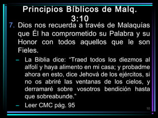 Principios Bíblicos de Malq.
3:10

7. Dios nos recuerda a través de Malaquías
que Él ha comprometido su Palabra y su
Honor con todos aquellos que le son
Fieles.
– La Biblia dice: “Traed todos los diezmos al
alfolí y haya alimento en mi casa; y probadme
ahora en esto, dice Jehová de los ejércitos, si
no os abriré las ventanas de los cielos, y
derramaré sobre vosotros bendición hasta
que sobreabunde.”
– Leer CMC pág. 95
10

 