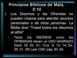 Principios Bíblicos de Malq.
3:10
2. Los Diezmos y las Ofrendas no
pueden Usarse para atender asuntos
personales o de otras personas. La
Biblia dice “Traed todos los diezmos
al alfolí”
–

Tanto los DIEZMOS como las
OFRENDAS tienen un USO SAGRADO
(Num 18: 20, 21; 1Cor. 9: 13, 14; Ex.
35: 21, 29) Leer CMC pág. 83, 84.
5

 