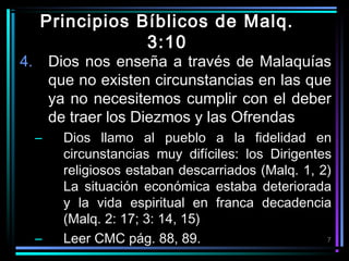 Principios Bíblicos de Malq.
3:10

4. Dios nos enseña a través de Malaquías
que no existen circunstancias en las que
ya no necesitemos cumplir con el deber
de traer los Diezmos y las Ofrendas
–

–

Dios llamo al pueblo a la fidelidad en
circunstancias muy difíciles: los Dirigentes
religiosos estaban descarriados (Malq. 1, 2)
La situación económica estaba deteriorada
y la vida espiritual en franca decadencia
(Malq. 2: 17; 3: 14, 15)
7
Leer CMC pág. 88, 89.

 