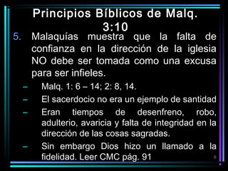 Principios Bíblicos de Malq.
3:10

5. Malaquías muestra que la falta de
confianza en la dirección de la iglesia
NO debe ser tomada como una excusa
para ser infieles.
–
–
–

–

Malq. 1: 6 – 14; 2: 8, 14.
El sacerdocio no era un ejemplo de santidad
Eran tiempos de desenfreno, robo,
adulterio, avaricia y falta de integridad en la
dirección de las cosas sagradas.
Sin embargo Dios hizo un llamado a la
8
fidelidad. Leer CMC pág. 91

 