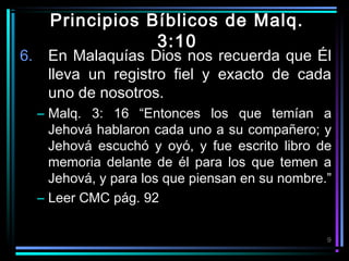 Principios Bíblicos de Malq.
3:10

6. En Malaquías Dios nos recuerda que Él
lleva un registro fiel y exacto de cada
uno de nosotros.
– Malq. 3: 16 “Entonces los que temían a
Jehová hablaron cada uno a su compañero; y
Jehová escuchó y oyó, y fue escrito libro de
memoria delante de él para los que temen a
Jehová, y para los que piensan en su nombre.”
– Leer CMC pág. 92
9

 