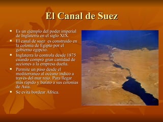El Canal de Suez
   Es un ejemplo del poder imperial
    de Inglaterra en el siglo XIX.
   El canal de suez es construido en
    la colonia de Egipto por el
    gobierno egipcio.
   Inglaterra lo controla desde 1875
    cuando compró gran cantidad de
    acciones a la empresa dueña.
   Permite un paso desde el
    mediterraneo al océano índico a
    través del mar rojo. Para llegar
    más rápido y barato a sus colonias
    de Asia.
   Se evita bordear Africa.
 