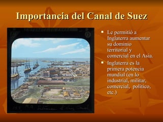 Importancia del Canal de Suez
                     Le permitió a
                      Inglaterra aumentar
                      su dominio
                      territorial y
                      comercial en el Asia.
                     Inglaterra es la
                      primera potencia
                      mundial (en lo
                      industrial, militar,
                      comercial, político,
                      etc.)
 