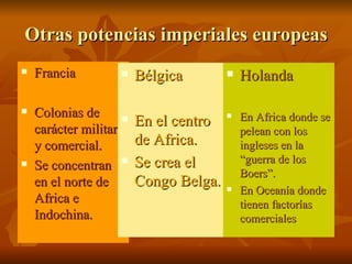 Otras potencias imperiales europeas
   Francia             Bélgica           Holanda

   Colonias de                             En Africa donde se
    carácter militar
                        En el centro   

                                            pelean con los
    y comercial.         de Africa.         ingleses en la
                         Se crea el         “guerra de los
   Se concentran 
                                            Boers”.
    en el norte de       Congo Belga.      En Oceanía donde
    Africa e                                tienen factorías
    Indochina.                              comerciales
 