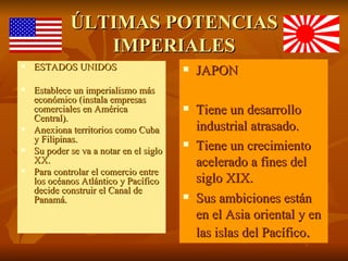 ÚLTIMAS POTENCIAS
                IMPERIALES
   ESTADOS UNIDOS                          JAPON
   Establece un imperialismo más
    económico (instala empresas
    comerciales en América                  Tiene un desarrollo
    Central).
   Anexiona territorios como Cuba           industrial atrasado.
    y Filipinas.
   Su poder se va a notar en el siglo
                                            Tiene un crecimiento
    XX.                                      acelerado a fines del
   Para controlar el comercio entre
    los océanos Atlántico y Pacífico         siglo XIX.
    decide construir el Canal de
    Panamá.                                 Sus ambiciones están
                                             en el Asia oriental y en
                                             las islas del Pacífico.
 