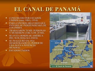 EL CANAL DE PANAMÁ
   CONSTRUIDO POR ESTADOS
    UNIDOS (entre 1904 y 1914).
   PARA CONTROLARLO HIZO QUE
    PANAMÁ SE INDEPENDIZARA DE
    COLOMBIA.
   TRABAJARON 70 MIL PERSONAS
    Y MURIERON CERCA DE 20 MIL.
   SE EVITA BORDEAR AMÉRICA
    DEL SUR (MAGALLANES).
   SE INAUGURÓ EN 1914
    DEMOSTRANDO EL PODER DE
    UNA NUEVA POTENCIA
    MUNDIAL:
   ESTADOS UNIDOS.
 