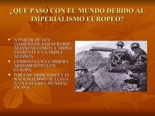 ¿QUÉ PASÓ CON EL MUNDO DEBIDO AL
     IMPERIALISMO EUROPEO?

   A PARTIR DE 1870
    COMIENZAN A GENERARSE
    ALIANZAS COMO LA TRIPLE
    ENTRENTE Y LA TRIPLE
    ALIANZA.
   COMIENZA UNA CARRERA
    ARMAMENTISTA EN
    EUROPA.
   POR LAS AMBICIONES Y EL
    NACIONALISMO SE LLEGA
    A UNA GUERRA MUNDIAL
    EN 1914.
 