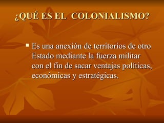 ¿QUÉ ES EL COLONIALISMO?


    Es una anexión de territorios de otro
     Estado mediante la fuerza militar
     con el fin de sacar ventajas políticas,
     económicas y estratégicas.
 