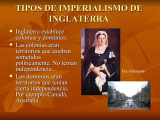 TIPOS DE IMPERIALISMO DE
           INGLATERRA
   Inglaterra establece
    colonias y dominios.
   Las colonias eran
    territorios que estaban
    sometidos
    políticamente. No tenían
    independencia.             Era victoriana
   Los dominios eran
    territorios que tenían
    cierta independencia.
    Por ejemplo Canadá,
    Australia.
 