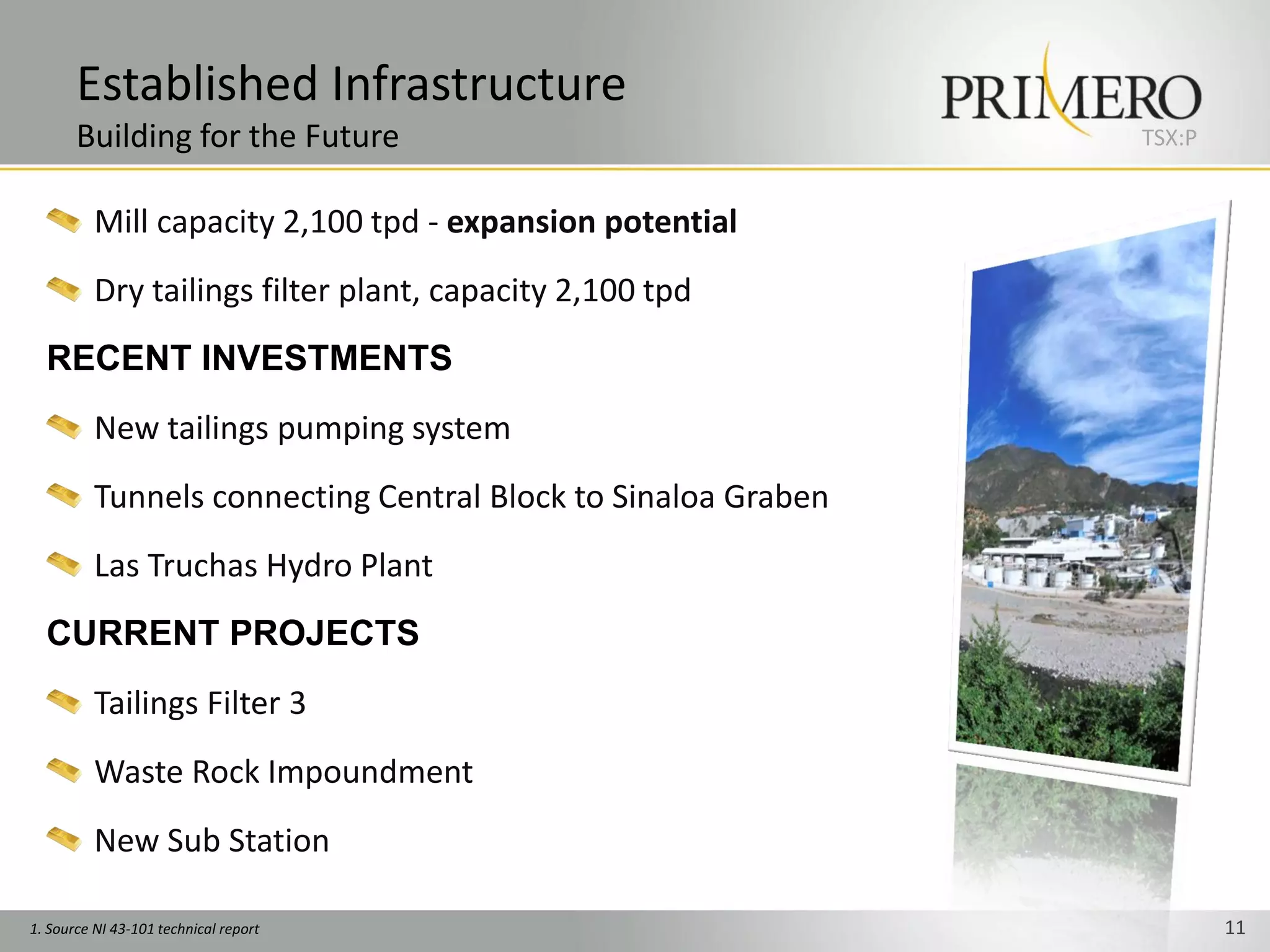 Established Infrastructure
       Building for the Future                                 TSX:P


          Mill capacity 2,100 tpd - expansion potential
          Dry tailings filter plant, capacity 2,100 tpd
  RECENT INVESTMENTS
          New tailings pumping system
          Tunnels connecting Central Block to Sinaloa Graben
          Las Truchas Hydro Plant
  CURRENT PROJECTS
          Tailings Filter 3
          Waste Rock Impoundment
          New Sub Station

1. Source NI 43-101 technical report                                   11
 