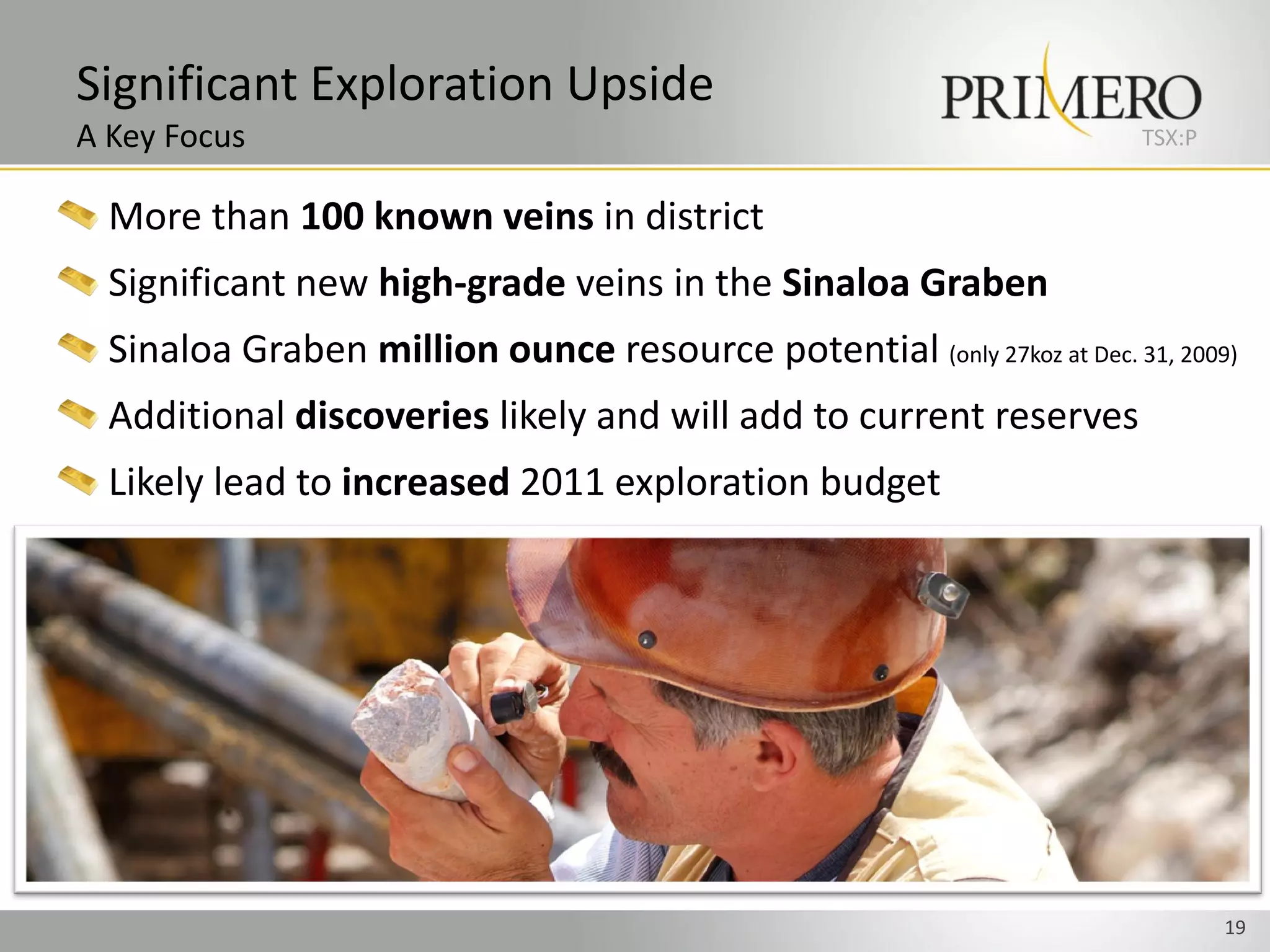 Significant Exploration Upside
A Key Focus                                                             TSX:P


  More than 100 known veins in district
  Significant new high-grade veins in the Sinaloa Graben
  Sinaloa Graben million ounce resource potential (only 27koz at Dec. 31, 2009)
  Additional discoveries likely and will add to current reserves
  Likely lead to increased 2011 exploration budget




                                                                                19
 