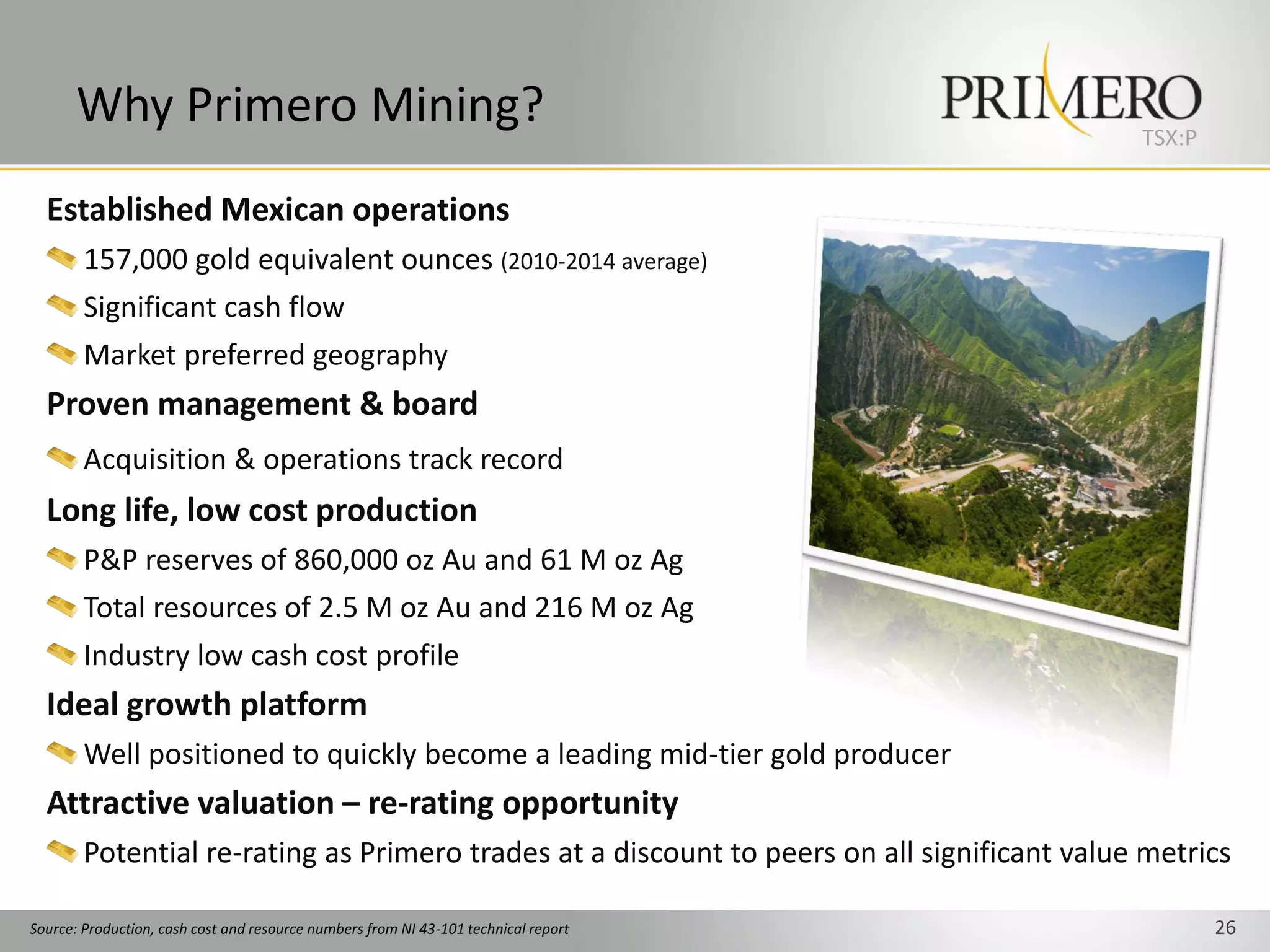 Why Primero Mining?                                                                   TSX:P


  Established Mexican operations
        157,000 gold equivalent ounces (2010-2014 average)
        Significant cash flow
        Market preferred geography
  Proven management & board
        Acquisition & operations track record
  Long life, low cost production
        P&P reserves of 860,000 oz Au and 61 M oz Ag
        Total resources of 2.5 M oz Au and 216 M oz Ag
        Industry low cash cost profile
  Ideal growth platform
        Well positioned to quickly become a leading mid-tier gold producer
  Attractive valuation – re-rating opportunity
        Potential re-rating as Primero trades at a discount to peers on all significant value metrics

Source: Production, cash cost and resource numbers from NI 43-101 technical report                   26
 