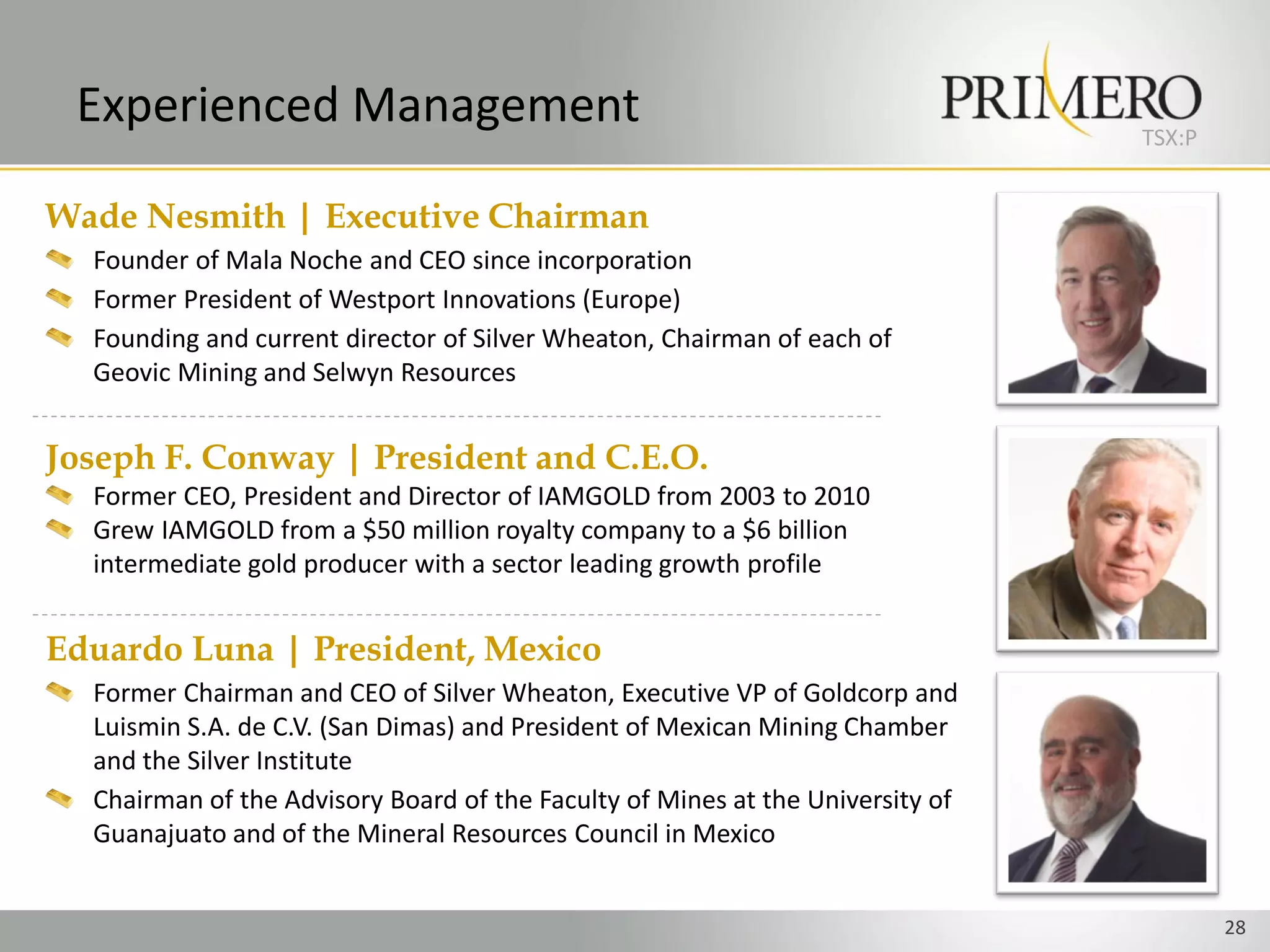 Experienced Management                                                         TSX:P


Wade Nesmith | Executive Chairman
  Founder of Mala Noche and CEO since incorporation
  Former President of Westport Innovations (Europe)
  Founding and current director of Silver Wheaton, Chairman of each of
  Geovic Mining and Selwyn Resources


Joseph F. Conway | President and C.E.O.
  Former CEO, President and Director of IAMGOLD from 2003 to 2010
  Grew IAMGOLD from a $50 million royalty company to a $6 billion
  intermediate gold producer with a sector leading growth profile


Eduardo Luna | President, Mexico
  Former Chairman and CEO of Silver Wheaton, Executive VP of Goldcorp and
  Luismin S.A. de C.V. (San Dimas) and President of Mexican Mining Chamber
  and the Silver Institute
  Chairman of the Advisory Board of the Faculty of Mines at the University of
  Guanajuato and of the Mineral Resources Council in Mexico


                                                                                        28
 