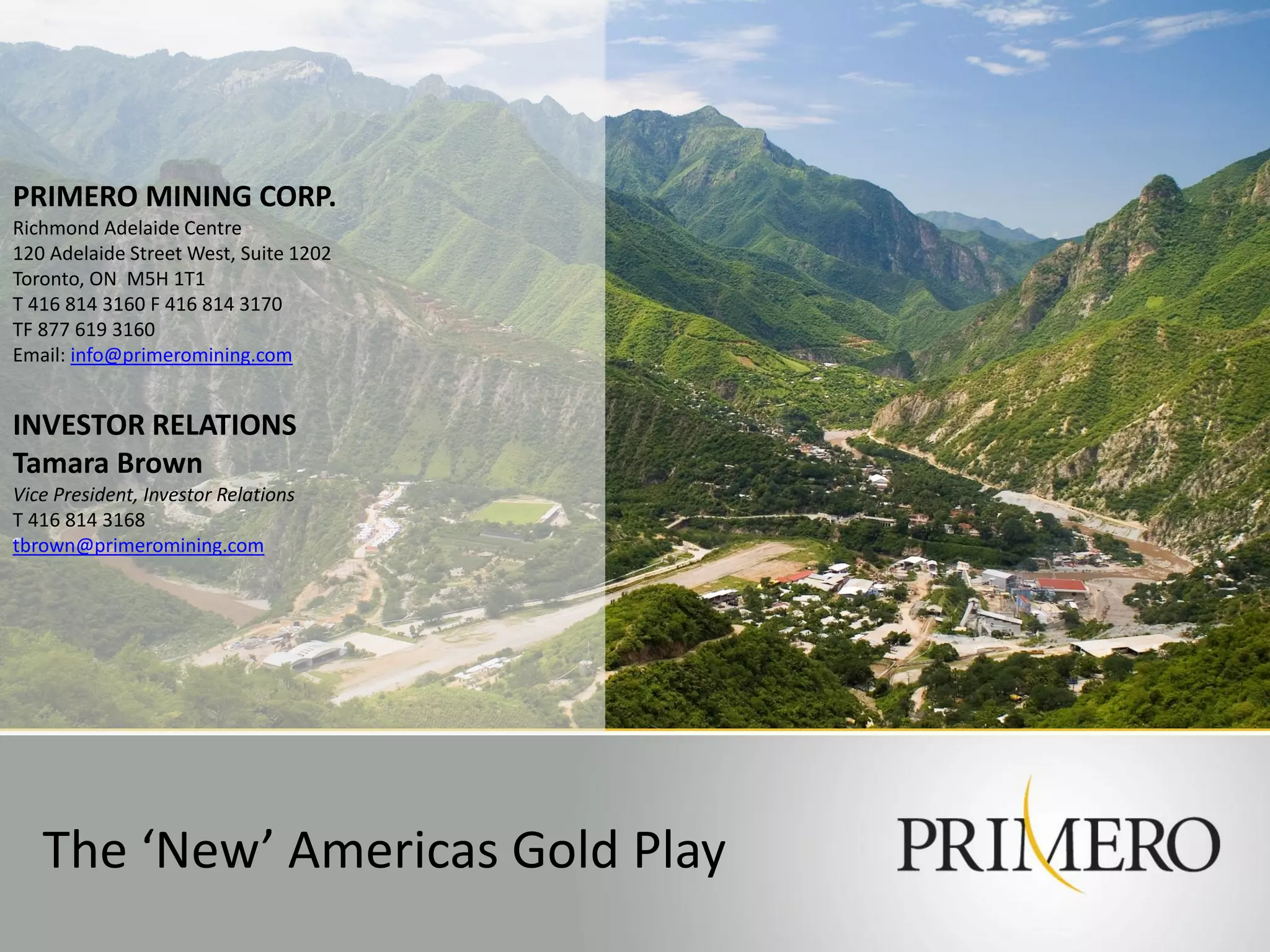 PRIMERO MINING CORP.
Richmond Adelaide Centre
120 Adelaide Street West, Suite 1202
Toronto, ON M5H 1T1
T 416 814 3160 F 416 814 3170
TF 877 619 3160
Email: info@primeromining.com


INVESTOR RELATIONS
Tamara Brown
Vice President, Investor Relations
T 416 814 3168
tbrown@primeromining.com




   The ‘New’ Americas Gold Play
 