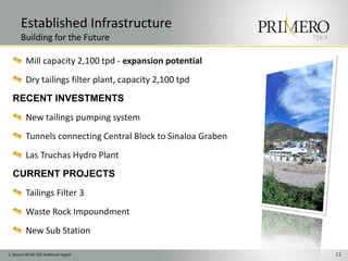 Established Infrastructure
       Building for the Future                                 TSX:P


          Mill capacity 2,100 tpd - expansion potential
          Dry tailings filter plant, capacity 2,100 tpd
  RECENT INVESTMENTS
          New tailings pumping system
          Tunnels connecting Central Block to Sinaloa Graben
          Las Truchas Hydro Plant
  CURRENT PROJECTS
          Tailings Filter 3
          Waste Rock Impoundment
          New Sub Station

1. Source NI 43-101 technical report                                   11
 