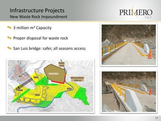 Infrastructure Projects
New Waste Rock Impoundment                                 TSX:P


 3 million m3 Capacity

 Proper disposal for waste rock

 San Luis bridge: safer, all seasons access


                             Access
                              road


                     Cementery
    Cut     Slope                        Wall protection
                                            (250 m)


                                      Slope
   Slope

             Slope




                                                                   13
 