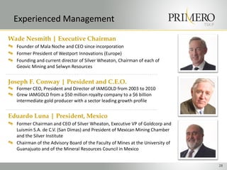 Experienced Management                                                         TSX:P


Wade Nesmith | Executive Chairman
  Founder of Mala Noche and CEO since incorporation
  Former President of Westport Innovations (Europe)
  Founding and current director of Silver Wheaton, Chairman of each of
  Geovic Mining and Selwyn Resources


Joseph F. Conway | President and C.E.O.
  Former CEO, President and Director of IAMGOLD from 2003 to 2010
  Grew IAMGOLD from a $50 million royalty company to a $6 billion
  intermediate gold producer with a sector leading growth profile


Eduardo Luna | President, Mexico
  Former Chairman and CEO of Silver Wheaton, Executive VP of Goldcorp and
  Luismin S.A. de C.V. (San Dimas) and President of Mexican Mining Chamber
  and the Silver Institute
  Chairman of the Advisory Board of the Faculty of Mines at the University of
  Guanajuato and of the Mineral Resources Council in Mexico


                                                                                        28
 