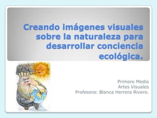 Creando imágenes visuales
sobre la naturaleza para
desarrollar conciencia
ecológica.
Primero Medio
Artes Visuales
Profesora: Blanca Herrera Rivero.
 