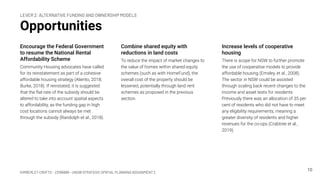 KIMBERLEY CROFTS – Z3199999 – UNSW STRATEGIC SPATIAL PLANNING ASSIGNMENT 2
Opportunities
Encourage the Federal Government
to resume the National Rental
Affordability Scheme
Community Housing advocates have called
for its reinstatement as part of a cohesive
affordable housing strategy (Aliento, 2018;
Burke, 2018). If reinstated, it is suggested
that the ﬂat-rate of the subsidy should be
altered to take into account spatial aspects
to affordability, as the funding gap in high
cost locations cannot always be met
through the subsidy (Randolph et al., 2018).
10
Combine shared equity with
reductions in land costs
To reduce the impact of market changes to
the value of homes within shared equity
schemes (such as with HomeFund), the
overall cost of the property should be
lessened, potentially through land rent
schemes as proposed in the previous
section.
Increase levels of cooperative
housing
There is scope for NSW to further promote
the use of cooperative models to provide
affordable housing (Emsley, et al., 2008).
The sector in NSW could be assisted
through scaling back recent changes to the
income and asset tests for residents.
Previously there was an allocation of 35 per
cent of residents who did not have to meet
any eligibility requirements, meaning a
greater diversity of residents and higher
revenues for the co-ops (Crabtree et al.,
2019).
LEVER 2: ALTERNATIVE FUNDING AND OWNERSHIP MODELS
 