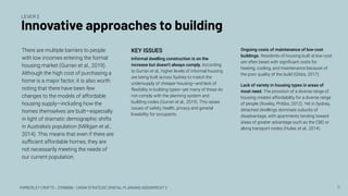 KIMBERLEY CROFTS – Z3199999 – UNSW STRATEGIC SPATIAL PLANNING ASSIGNMENT 2
Innovative approaches to building
11
LEVER 3
There are multiple barriers to people
with low incomes entering the formal
housing market (Gurran et al., 2019).
Although the high cost of purchasing a
home is a major factor, it is also worth
noting that there have been few
changes to the models of affordable
housing supply—including how the
homes themselves are built—especially
in light of dramatic demographic shifts
in Australia’s population (Milligan et al.,
2014). This means that even if there are
suﬃcient affordable homes, they are
not necessarily meeting the needs of
our current population.
Ongoing costs of maintenance of low-cost
buildings. Residents of housing built at low cost
are often beset with signiﬁcant costs for
heating, cooling, and maintenance because of
the poor quality of the build (Gibbs, 2017).
Lack of variety in housing types in areas of
most need. The provision of a diverse range of
housing creates affordability for a diverse range
of people (Rowley, Phibbs, 2012). Yet in Sydney,
detached dwellings dominate suburbs of
disadvantage, with apartments tending toward
areas of greater advantage such as the CBD or
along transport nodes (Hulse, et al., 2014).
KEY ISSUES
Informal dwelling construction is on the
increase but doesn’t always comply. According
to Gurran et al., higher levels of informal housing
are being built across Sydney to match the
undersupply of cheaper housing—and lack of
ﬂexibility in building types—yet many of these do
not comply with the planning system and
building codes (Gurran et al., 2019). This raises
issues of safety, health, privacy and general
liveability for occupants.
 