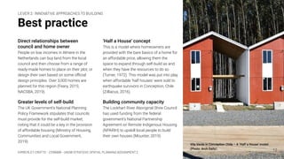 KIMBERLEY CROFTS – Z3199999 – UNSW STRATEGIC SPATIAL PLANNING ASSIGNMENT 2
Best practice
Direct relationships between
council and home owner
People on low incomes in Almere in the
Netherlands can buy land from the local
council and then choose from a range of
ready-made homes to place on their plot, or
design their own based on some oﬃcial
design principles. Over 3,000 homes are
planned for this region (Feary, 2015;
NACSBA, 2019).
Greater levels of self-build
The UK Government’s National Planning
Policy Framework stipulates that councils
must provide for the self-build market,
noting that it could be a key in the provision
of affordable housing (Ministry of Housing,
Communities and Local Government,
2019).
12
‘Half a House’ concept
This is a model where homeowners are
provided with the bare basics of a home for
an affordable price, allowing them the
space to expand through self-build as and
when they have the resources to do so
(Turner, 1972). This model was put into play
when affordable ‘half houses’ were sold to
earthquake survivors in Conception, Chile
(Zilliacus, 2016).
Building community capacity
The Lockhart River Aboriginal Shire Council
has used funding from the federal
government's National Partnership
Agreement on Remote Indigenous Housing
(NPARIH) to upskill local people to build
their own houses (Mounter, 2019).
LEVER 2: INNOVATIVE APPROACHES TO BUILDING
Vila Verde in Conception Chile – A ‘Half a House’ model.
(Photo: Arch Daily)
 