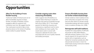 KIMBERLEY CROFTS – Z3199999 – UNSW STRATEGIC SPATIAL PLANNING ASSIGNMENT 2
Opportunities
Allow for the building of more
ﬂexible housing
Traditional models of family houses do not
allow the ﬂexibility required of today’s
families. Principles of ﬂexibility could be
engaged to allow for expansion and
contraction over time. We suggest that the
Tsar could assist councils to take a more
proactive stance on the revision of building
codes to allow for greater ﬂexibility.
13
Consider ongoing costs when
measuring affordability
Gibbs suggests that affordability as a
concept needs reframing to include the
ongoing costs paid by households through
their tenure (Gibbs, 2017). This includes
payment for electricity, insurance and
maintenance, a signiﬁcant cost for some
when buildings are of poor quality. This
would need to work in concert with
measures to alleviate the extra costs
associated with the use of quality materials
and building techniques.
Ensure affordable housing does
not further embed disadvantage
Climate resilience means building homes
which will protect occupants from rising
heat and other effects of climate change.
Sustainable buildings will reduce ongoing
costs to residents (Emsley, et al., 2008).
Reinvigorate self-build traditions
Australia has a long tradition of self-build,
and as late as 2003, NSW offered a
self-build subsidy (Crabtree, 2018). There
may be capacity for the government to
partner with an organisation such as
Habitat for Humanity Australia who offer
reduced rate home loans in return for
‘sweat equity’ during construction (Habitat
for Humanity, 2018).
LEVER 2: INNOVATIVE APPROACHES TO BUILDING
 