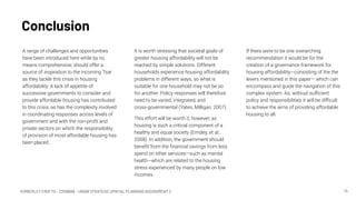 KIMBERLEY CROFTS – Z3199999 – UNSW STRATEGIC SPATIAL PLANNING ASSIGNMENT 2
Conclusion
14
A range of challenges and opportunities
have been introduced here while by no
means comprehensive, should offer a
source of inspiration to the incoming Tsar
as they tackle this crisis in housing
affordability. A lack of appetite of
successive governments to consider and
provide affordable housing has contributed
to this crisis, as has the complexity involved
in coordinating responses across levels of
government and with the non-proﬁt and
private sectors on which the responsibility
of provision of most affordable housing has
been placed.
If there were to be one overarching
recommendation it would be for the
creation of a governance framework for
housing affordability—consisting of the the
levers mentioned in this paper— which can
encompass and guide the navigation of this
complex system. As, without suﬃcient
policy and responsibilities it will be diﬃcult
to achieve the aims of providing affordable
housing to all.
It is worth stressing that societal goals of
greater housing affordability will not be
reached by simple solutions. Different
households experience housing affordability
problems in different ways, so what is
suitable for one household may not be so
for another. Policy responses will therefore
need to be varied, integrated, and
cross-governmental (Yates, Milligan, 2007).
This effort will be worth it, however, as
housing is such a critical component of a
healthy and equal society (Emsley, et al.,
2008). In addition, the government should
beneﬁt from the ﬁnancial savings from less
spend on other services—such as mental
health—which are related to the housing
stress experienced by many people on low
incomes.
 