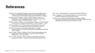 KIMBERLEY CROFTS – Z3199999 – UNSW STRATEGIC SPATIAL PLANNING ASSIGNMENT 2
References
17
Rowley, S. 2015, Increasing land supply isn’t the answer to the affordable housing
problem. Available: https://theconversation.com/increasing-land-supply-
isnt-the-answer-to-the-affordable-housing-problem-50074 [2019, 7 August].
Rowley, S., James, A., Gilbert, C., Gurran, N., Ong, R., Phibbs, P., Rosen, D. &
Whitehead, C. 2016, "Subsidised affordable rental housing: lessons from
Australia and overseas", AHURI Final Report, , no. 267.
Rowley, S., James, A., Phibbs, P., van den Nouwelant, R. & Troy, L. 2017, "Government
led innovations in affordable housing delivery", AHURI Final Report, , no. 289.
Rowley, S. & Phibbs, P. 2012, Delivering diverse and affordable housing on inﬁll
development sites, Australian Housing and Urban Research Institute.
SBS 2013, Co-op housing: an affordable housing solution?. Available:
https://www.sbs.com.au/news/co-op-housing-an-affordable-housing-solution
[2019, 9 August].
Singh, A., Daniel, L., Baker, E. & Bentley, R. 2019, "Housing Disadvantage and Poor
Mental Health: A Systematic Review", American Journal of Preventive
Medicine, vol. 57, no. 2, pp. 262-272.
Turner, J. 1972, "Housing as a verb" in Freedom to build; dweller control of the
housing process, eds. J. Turner & R. Fichter, Collier Macmillan, New York.
Yates, J. 2017, "Housing Australia" in Housing Australia CEDA, Melbourne.
Yates, J. & Milligan, V. 2007, Housing affordability: a 21st century problem,
Australian Housing and Urban Research Institute.
Zilliacus, A. 2016, , Half A House Builds A Whole Community. Available:
https://www.archdaily.com/797779/half-a-house-builds-a-whole-community-
elementals-controversial-social-housing [2019, 18 July].
 