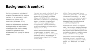KIMBERLEY CROFTS – Z3199999 – UNSW STRATEGIC SPATIAL PLANNING ASSIGNMENT 2
Background & context
Sydney’s population is estimated to
grow by 1.74 million by 2036, resulting
in a need for an additional 725,000
homes across Sydney (NSW
Department of Planning, 2019).
Without a comprehensive affordable
housing strategy, the pressures of
increasing housing costs currently
experienced by lower income
households across Sydney are unlikely
to ease.
With lack of access to affordable housing
comes housing stress, which is particularly high
in Sydney, with an estimated 57.7 per cent of
lower income renter households in metropolitan
Sydney paying more than 30 per cent of total
household income on housing costs in the
period 2017 to 2018 (ABS, 2019).
Health implications related to housing stress
include a lack of nutrition as low income earners
cut back on essentials such as food, along with
more long-term mental health implications from
continued stress caused by instability in housing
(Singh et al., 2019; Yates, Milligan, 2007).
The location of housing can further embed
disadvantage because of reduced access to
transport and employment (Commonwealth of
Australia, 2014; Dodson, Sipe, 2008; Winter,
2013).
3
There have been multiple and high-proﬁle claims
that housing supply is failing to keep up with
demand, and that this affects affordability
(Daley, et al., 2018; RBA, 2014). In response, the
NSW Premier has identiﬁed housing affordability
as one of 12 Premier’s Priorities, primarily
looking at increasing supply through fast
tracking of housing approvals and rezoning,
with aims to complete 61,000 houses by 2021
(NSW Government, 2019).
Research demonstrates, however, that blanket
increases in supply will have only modest
results, suggesting that there are more complex
and nuanced factors at play in the supply of
affordable housing (Ong et al., 2017; Pinnegar,
Randolph, 2012).
 