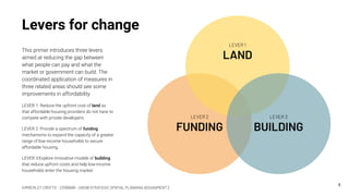 KIMBERLEY CROFTS – Z3199999 – UNSW STRATEGIC SPATIAL PLANNING ASSIGNMENT 2
Levers for change
This primer introduces three levers
aimed at reducing the gap between
what people can pay and what the
market or government can build. The
coordinated application of measures in
three related areas should see some
improvements in affordability.
LEVER 1: Reduce the upfront cost of land so
that affordable housing providers do not have to
compete with private developers.
LEVER 2: Provide a spectrum of funding
mechanisms to expand the capacity of a greater
range of low-income households to secure
affordable housing.
LEVER 3:Explore innovative models of building
that reduce upfront costs and help low-income
households enter the housing market.
4
LEVER 2
FUNDING
LEVER 1
LAND
LEVER 3
BUILDING
 