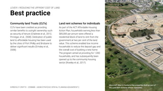 KIMBERLEY CROFTS – Z3199999 – UNSW STRATEGIC SPATIAL PLANNING ASSIGNMENT 2
Best practice
Community land Trusts (CLTs)
CLTs have been credited as providing
similar beneﬁts to outright ownership such
as security of tenure (Crabtree et al., 2012;
Pinnegar, et al., 2008). Dedication of public
land to affordable housing has been used
by the cities of Port Phillip and Brisbane to
deliver signiﬁcant results (Emsley et al.,
2008).
6
Land rent schemes for individuals
As part of the ACT Affordable Housing
Action Plan, households earning less than
$85,000 per annum were offered a
residential block of land to rent from the
government at two per cent of the land
value. This scheme enabled low income
households to reduce the deposit gap and
the overall cost of building a new home
The program aimed at providing for 1,000
households, and has subsequently been
opened up to the community housing
sector (Rowley et al., 2017).
LEVER 1: REDUCING THE UPFRONT COST OF LAND
Moncrieff West in Canberra has properties built as part of
the Land Rent Scheme (Photo: Spacelab)
 