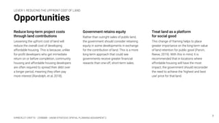KIMBERLEY CROFTS – Z3199999 – UNSW STRATEGIC SPATIAL PLANNING ASSIGNMENT 2
Opportunities
Reduce long-term project costs
through land contributions
Lessening the upfront cost of land will
reduce the overall cost of developing
affordable housing. This is because, unlike
for-proﬁt developers who get immediate
return on or before completion, community
housing and affordable housing developers
are often required to spread their debt over
a longer period, meaning they often pay
more interest (Randolph, et al, 2018).
7
Government retains equity
Rather than outright sales of public land,
the government should consider retaining
equity in some developments in exchange
for the contribution of land. This is a more
long-term approach that could see
governments receive greater ﬁnancial
rewards than one-off, short-term sales.
Treat land as a platform
for social good
This change of framing helps to place
greater importance on the long-term value
of land retention for public good (Parvin,
Reeve, 2019). With this in mind, it is
recommended that in locations where
affordable housing will have the most
impact, the government should reconsider
the need to achieve the ‘highest and best
use’ price for that land.
LEVER 1: REDUCING THE UPFRONT COST OF LAND
 