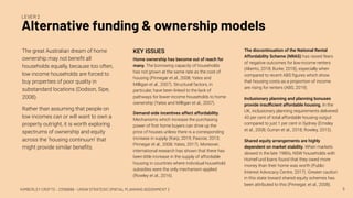 KIMBERLEY CROFTS – Z3199999 – UNSW STRATEGIC SPATIAL PLANNING ASSIGNMENT 2
Alternative funding & ownership models
8
LEVER 2
The great Australian dream of home
ownership may not beneﬁt all
households equally, because too often,
low income households are forced to
buy properties of poor quality in
substandard locations (Dodson, Sipe,
2008).
Rather than assuming that people on
low incomes can or will want to own a
property outright, it is worth exploring
spectrums of ownership and equity
across the ‘housing continuum’ that
might provide similar beneﬁts.
The discontinuation of the National Rental
Affordability Scheme (NRAS) has raised fears
of negative outcomes for low-income renters
(Aliento, 2018; Burke, 2018), especially when
compared to recent ABS ﬁgures which show
that housing costs as a proportion of income
are rising for renters (ABS, 2019).
Inclusionary planning and planning bonuses
provide insuﬃcient affordable housing. In the
UK, inclusionary planning requirements delivered
43 per cent of total affordable housing output
compared to just 1 per cent in Sydney (Emsley
et al., 2008; Gurran et al., 2018; Rowley, 2015).
Shared equity arrangements are highly
dependent on market stability. When markets
slowed in the late 1980s, NSW households with
HomeFund loans found that they owed more
money than their home was worth (Public
Interest Advocacy Centre, 2017). Greater caution
in this state toward shared equity schemes has
been attributed to this (Pinnegar, et al., 2008).
KEY ISSUES
Home ownership has become out of reach for
many. The borrowing capacity of households
has not grown at the same rate as the cost of
housing (Pinnegar et al., 2008; Yates and
Milligan et al., 2007). Structural factors, in
particular, have been linked to the lack of
pathways for lower-income households to home
ownership (Yates and Milligan et al., 2007).
Demand-side incentives affect affordability.
Mechanisms which increase the purchasing
power of ﬁrst home buyers can drive up the
price of houses unless there is a corresponding
increase in supply (Karp, 2019; Pascoe, 2013;
Pinnegar et al., 2008; Yates, 2017). Moreover,
international research has shown that there has
been little increase in the supply of affordable
housing in countries where individual household
subsidies were the only mechanism applied
(Rowley et al., 2016).
 