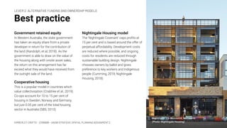 KIMBERLEY CROFTS – Z3199999 – UNSW STRATEGIC SPATIAL PLANNING ASSIGNMENT 2
Best practice
Government retained equity
In Western Australia, the state government
has taken an equity share from a private
developer in return for the contribution of
the land (Randolph, et al, 2018). As the
government is able to draw on the value of
the housing along with onsite asset sales,
the return on this arrangement has far
exceed what they would have received from
the outright sale of the land.
Cooperative housing
This is a popular model in countries which
value collectivisation (Crabtree et al., 2019).
Co-ops account for 10 to 15 per cent of
housing in Sweden, Norway and Germany,
but just 0.05 per cent of the total housing
sector in Australia (SBS, 2013).
9
Nightingale Housing model
The ‘Nightingale Covenant’ caps proﬁts at
15 per cent and is based around the offer of
perpetual affordability. Development costs
are reduced where possible, and ongoing
costs for residents are reduced through
sustainable building design. Nightingale
chooses owners by ballot and gives
preference to key workers and Indigenous
people (Cumming, 2018; Nightingale
Housing, 2018).
LEVER 2: ALTERNATIVE FUNDING AND OWNERSHIP MODELS
Nightingale 1 in Brunswick, Melbourne
(Photo: Nightingale Housing)
 