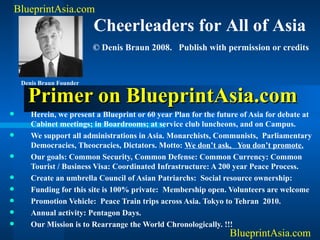 Primer on BlueprintAsia.com ,[object Object],[object Object],[object Object],[object Object],[object Object],[object Object],[object Object],[object Object],BlueprintAsia.com BlueprintAsia.com Cheerleaders for All of Asia © Denis Braun 2008.  Publish with permission or credits Denis Braun Founder 