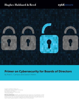 Primer on Cybersecurity for Boards of Directors
By Roel C. Campos and David X Martin
Hughes Hubbard & Reed LLP
A New York Limited Liability Partnership
One Battery Park Plaza
New York, New York 10004-1482
+1 (212) 837-6000
Attorney advertising. Readers are advised that prior results do not guarantee a similar
outcome. No aspect of this advertisement has been approved by the Supreme Court
of New Jersey. For information regarding the selection process of awards, please visit
https://www.hugheshubbard.com/legal-notices-methodologies.
 